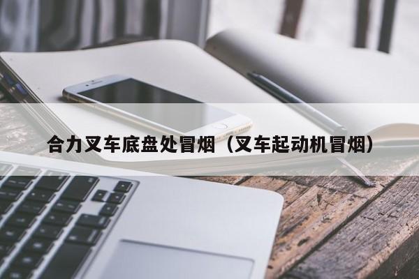 合力叉车底盘处冒烟(叉车起动机冒烟)