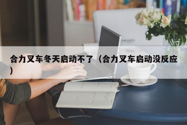 合力叉车冬天启动不了(合力叉车启动没反应)
